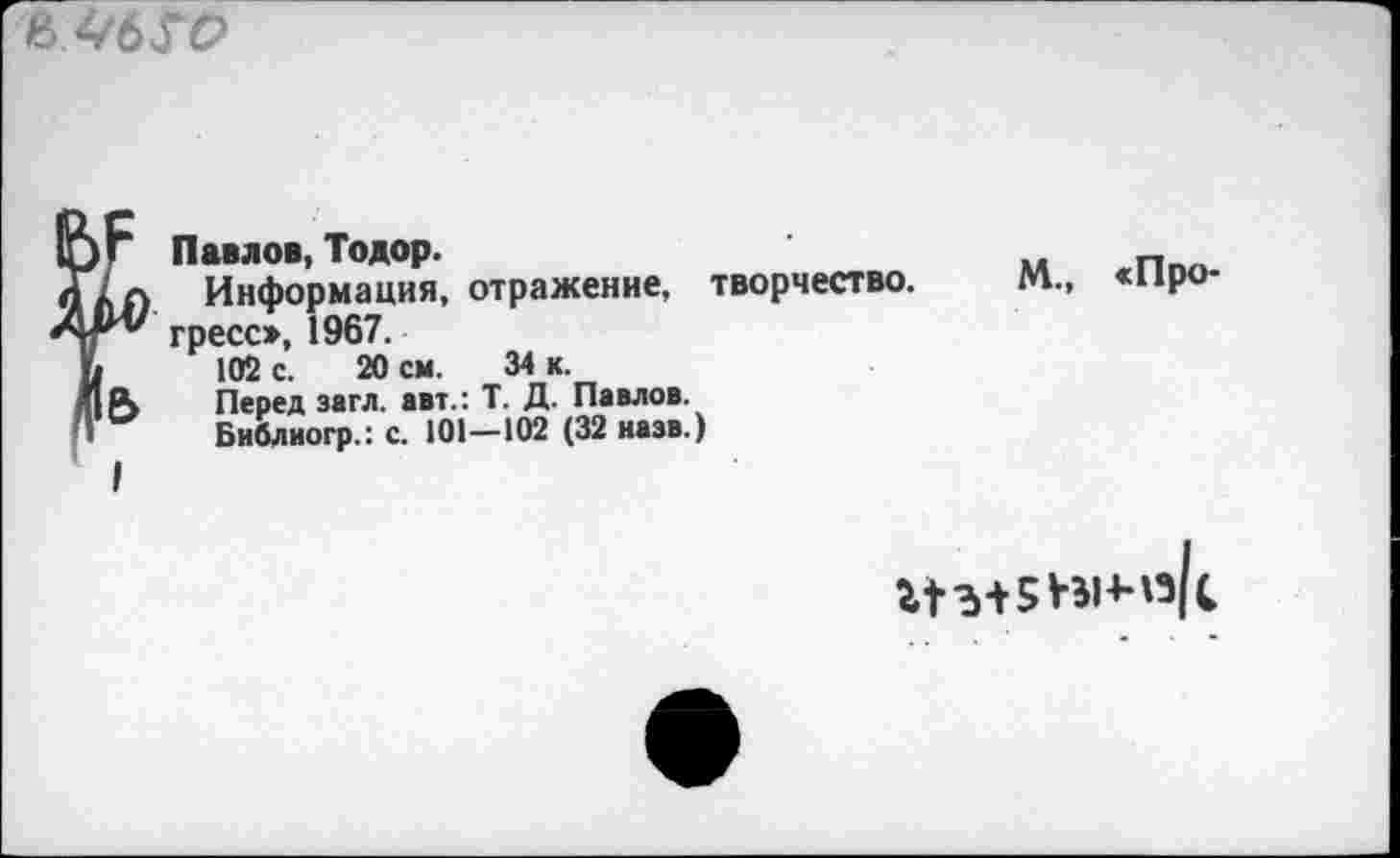 ﻿в
ujr Павлов, Тодор.
ах Л Информация, отражение, творчество.
АР* греСс», 1967.
Ь 102 с. 20 см. 34 к.
я| А Перед загл. авт.: Т. Д. Павлов.
'» Бнблиогр.: с. 101—102 (32 назв.)
I
М., «Про-
